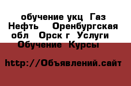  обучение укц “Газ.Нефть“ - Оренбургская обл., Орск г. Услуги » Обучение. Курсы   